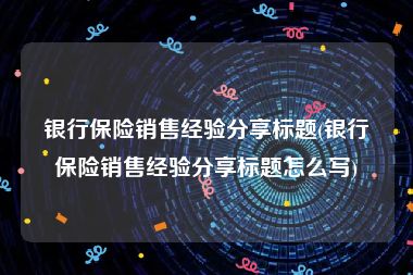 银行保险销售经验分享标题(银行保险销售经验分享标题怎么写)