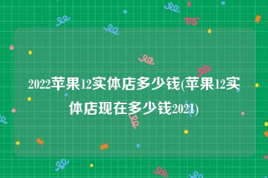 2022苹果12实体店多少钱(苹果12实体店现在多少钱2021)