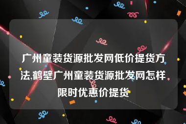 广州童装货源批发网低价提货方法,鹤壁广州童装货源批发网怎样限时优惠价提货