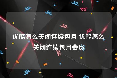 优酷怎么关闭连续包月 优酷怎么关闭连续包月会员