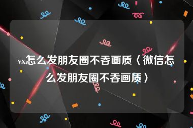 vx怎么发朋友圈不吞画质〈微信怎么发朋友圈不吞画质〉