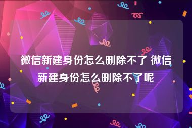 微信新建身份怎么删除不了 微信新建身份怎么删除不了呢