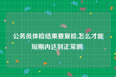 公务员体检结果要复检,怎么才能短期内达到正常啊 