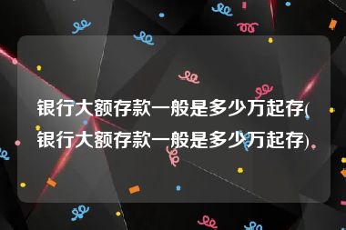 银行大额存款一般是多少万起存(银行大额存款一般是多少万起存)