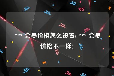  *** 会员价格怎么设置( *** 会员价格不一样)