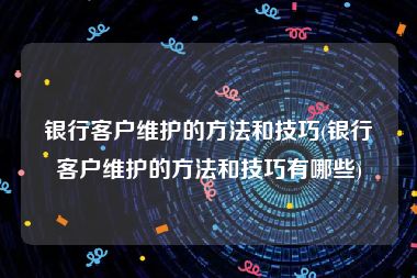 银行客户维护的方法和技巧(银行客户维护的方法和技巧有哪些)