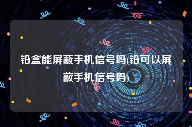 铅盒能屏蔽手机信号吗(铅可以屏蔽手机信号吗)