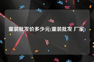 童装批发价多少元(童装批发 厂家)