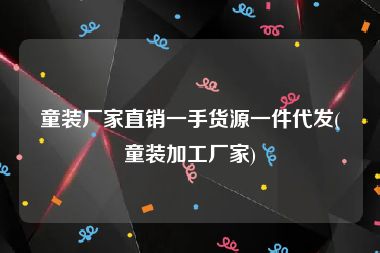 童装厂家直销一手货源一件代发(童装加工厂家)