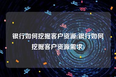 银行如何挖掘客户资源(银行如何挖掘客户资源需求)