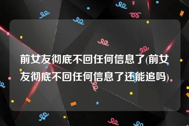 前女友彻底不回任何信息了(前女友彻底不回任何信息了还能追吗)