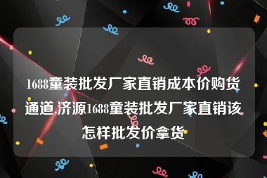 1688童装批发厂家直销成本价购货通道,济源1688童装批发厂家直销该怎样批发价拿货