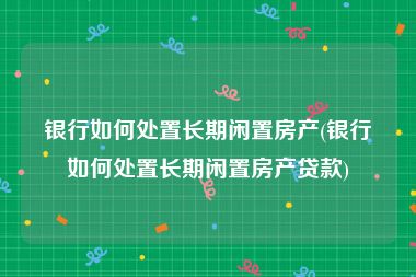 银行如何处置长期闲置房产(银行如何处置长期闲置房产贷款)