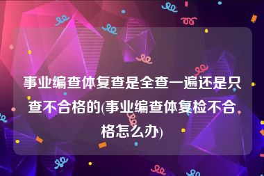 事业编查体复查是全查一遍还是只查不合格的(事业编查体复检不合格怎么办)