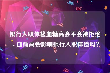 银行入职体检血糖高会不会被拒绝 - 血糖高会影响银行入职体检吗？