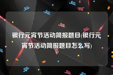 银行元宵节活动简报题目(银行元宵节活动简报题目怎么写)