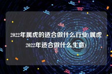 2022年属虎的适合做什么行业(属虎2022年适合做什么生意)