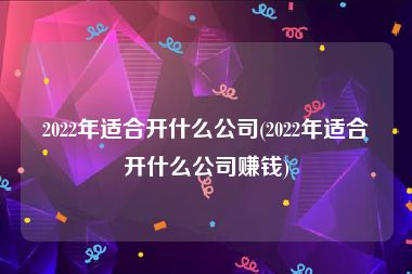 2022年适合开什么公司(2022年适合开什么公司赚钱)