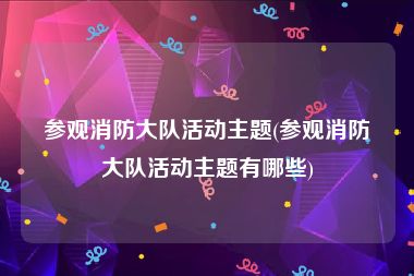 参观消防大队活动主题(参观消防大队活动主题有哪些)