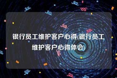 银行员工维护客户心得(银行员工维护客户心得体会)