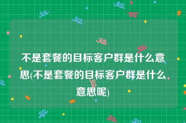 不是套餐的目标客户群是什么意思(不是套餐的目标客户群是什么意思呢)