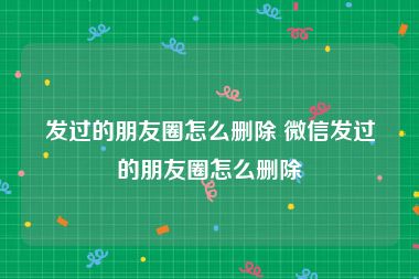 发过的朋友圈怎么删除 微信发过的朋友圈怎么删除