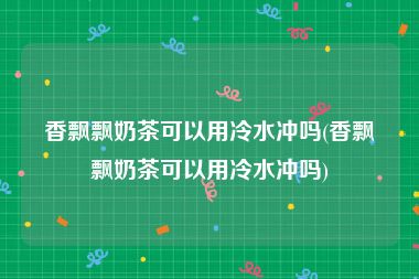 香飘飘奶茶可以用冷水冲吗(香飘飘奶茶可以用冷水冲吗)