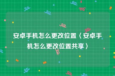 安卓手机怎么更改位置〈安卓手机怎么更改位置共享〉