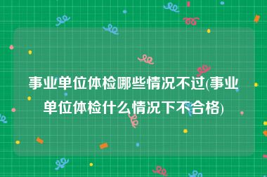 事业单位体检哪些情况不过(事业单位体检什么情况下不合格)