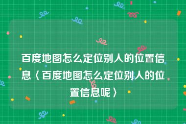 百度地图怎么定位别人的位置信息〈百度地图怎么定位别人的位置信息呢〉