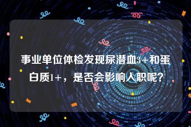 事业单位体检发现尿潜血3+和蛋白质1+，是否会影响入职呢？