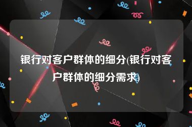 银行对客户群体的细分(银行对客户群体的细分需求)