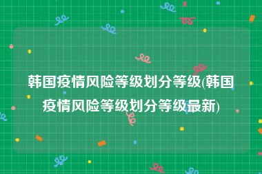 韩国疫情风险等级划分等级(韩国疫情风险等级划分等级最新)