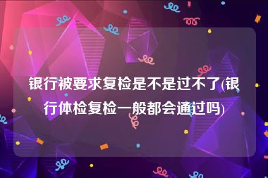 银行被要求复检是不是过不了(银行体检复检一般都会通过吗)