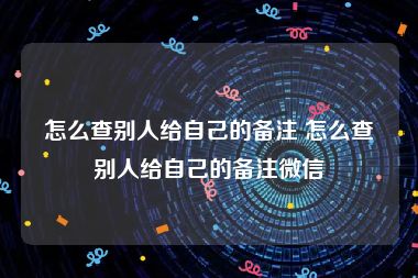 怎么查别人给自己的备注 怎么查别人给自己的备注微信