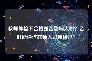 教师体检不合格是否影响入职？乙肝能通过教师入职体检吗？