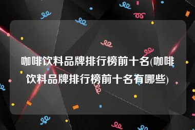 咖啡饮料品牌排行榜前十名(咖啡饮料品牌排行榜前十名有哪些)