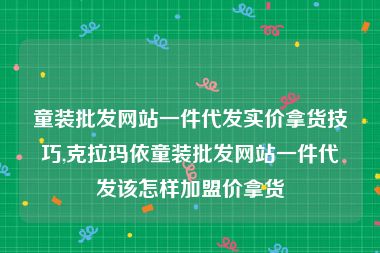 童装批发网站一件代发实价拿货技巧,克拉玛依童装批发网站一件代发该怎样加盟价拿货