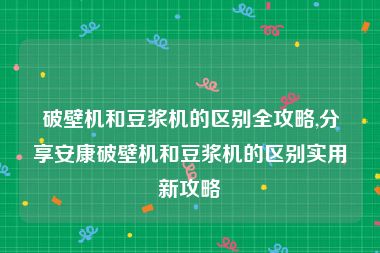 破壁机和豆浆机的区别全攻略,分享安康破壁机和豆浆机的区别实用新攻略