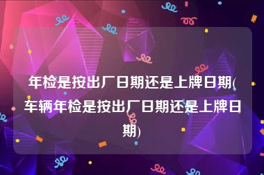 年检是按出厂日期还是上牌日期(车辆年检是按出厂日期还是上牌日期)