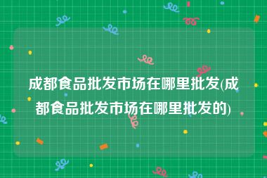 成都食品批发市场在哪里批发(成都食品批发市场在哪里批发的)