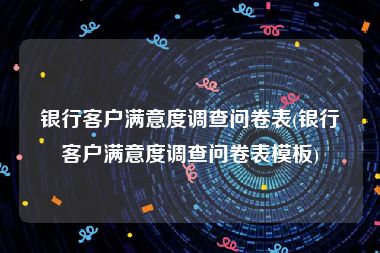 银行客户满意度调查问卷表(银行客户满意度调查问卷表模板)