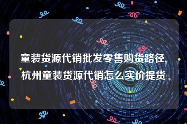 童装货源代销批发零售购货路径,杭州童装货源代销怎么实价提货