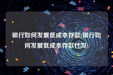 银行如何发展低成本存款(银行如何发展低成本存款代发)