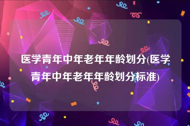 医学青年中年老年年龄划分(医学青年中年老年年龄划分标准)