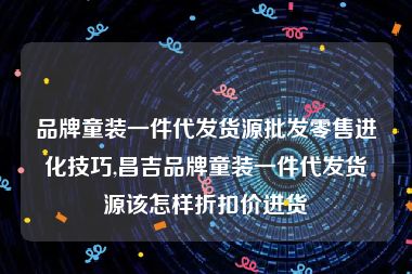 品牌童装一件代发货源批发零售进化技巧,昌吉品牌童装一件代发货源该怎样折扣价进货