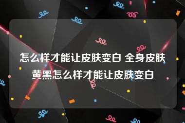 怎么样才能让皮肤变白 全身皮肤黄黑怎么样才能让皮肤变白