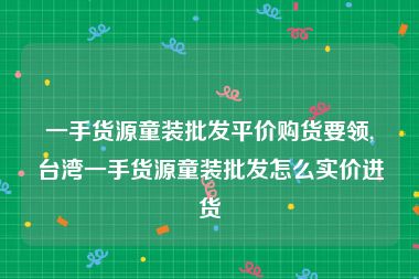 一手货源童装批发平价购货要领,台湾一手货源童装批发怎么实价进货