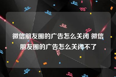 微信朋友圈的广告怎么关闭 微信朋友圈的广告怎么关闭不了