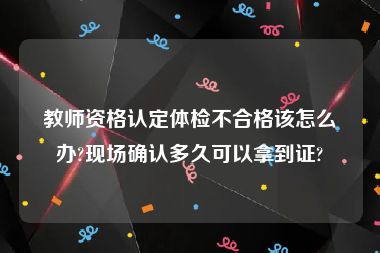 教师资格认定体检不合格该怎么办?现场确认多久可以拿到证?